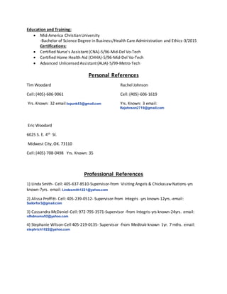 Education and Training:
 Mid-America Christian University
-Bachelor of Science Degree in Business/Health Care Administration and Ethics-3/2015
Certifications:
 Certified Nurse's Assistant (CNA)-5/96-Mid-Del Vo-Tech
 Certified Home Health Aid (CHHA)-5/96-Mid-Del Vo-Tech
 Advanced Unlicensed Assistant (AUA)-5/99-Metro-Tech
Personal References
Tim Woodard Rachel Johnson
Cell: (405)-606-9061 Cell: (405)-606-1619
Yrs. Known: 32 email:txpunk83@gmail.com Yrs. Known: 3 email:
Rajohnson2719@gmail.com
Eric Woodard
6025 S. E. 4th St.
Midwest City, OK. 73110
Cell: (405)-708-0498 Yrs. Known: 35
Professional References
1) Linda Smith- Cell: 405-637-8510-Supervisor-from Visiting Angels & Chickasaw Nations-yrs
known-7yrs. email: Lindasmith1221@yahoo.com
2) Alissa Proffitt- Cell: 405-239-0512- Supervisor-from Integris -yrs known-12yrs.-email:
Sailorfor3@gmail.com
3) Cassandra McDaniel-Cell: 972-795-3571-Supervisor -from Integris-yrs known-24yrs. email:
rdhdmama92@yahoo.com
4) Stephanie Wilson-Cell 405-219-0135- Supervisor -from Medtrak-known 1yr. 7 mths. email:
stephrich1022@yahoo.com
 