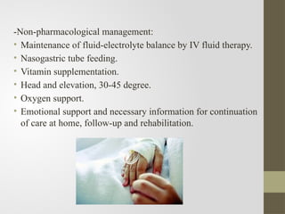 -Non-pharmacological management:
• Maintenance of fluid-electrolyte balance by IV fluid therapy.
• Nasogastric tube feeding.
• Vitamin supplementation.
• Head and elevation, 30-45 degree.
• Oxygen support.
• Emotional support and necessary information for continuation
of care at home, follow-up and rehabilitation.
 