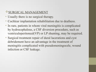 SURGICAL MANAGEMENT
• Usually there is no surgical therapy.
• Cochlear implantation rehabilitation due to deafness.
• In rare, patients in whom viral meningitis is complicated
by hydrocephalous, a CSF diversion procedure, such as
ventriculoperitoneal(VP) or LP shunting, may be required.
• Surgical treatment repair of dural lacerations and cyst
debridement have an advantage in the treatment of
meningitis complicated with pseudomeningocele, wound
infection or CSF leakage.
 