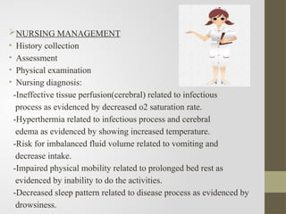 NURSING MANAGEMENT
• History collection
• Assessment
• Physical examination
• Nursing diagnosis:
-Ineffective tissue perfusion(cerebral) related to infectious
process as evidenced by decreased o2 saturation rate.
-Hyperthermia related to infectious process and cerebral
edema as evidenced by showing increased temperature.
-Risk for imbalanced fluid volume related to vomiting and
decrease intake.
-Impaired physical mobility related to prolonged bed rest as
evidenced by inability to do the activities.
-Decreased sleep pattern related to disease process as evidenced by
drowsiness.
 