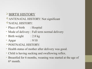 BIRTH HISTORY
ANTENATAL HISTORY: Not significant
NATAL HISTORY:
• Place of birth : Hospital
• Mode of delivery : Full term normal delivery
• Birth weight : 2.8 kg
• Apgar : 9/10
POSTNATAL HISTORY:
• Health status of mother after delivery was good.
• Child is having sucking and swallowing reflex.
• Breastfed for 6 months, weaning was started at the age of
6th
month.
 