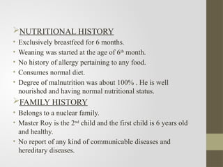 NUTRITIONAL HISTORY
• Exclusively breastfeed for 6 months.
• Weaning was started at the age of 6th
month.
• No history of allergy pertaining to any food.
• Consumes normal diet.
• Degree of malnutrition was about 100% . He is well
nourished and having normal nutritional status.
FAMILY HISTORY
• Belongs to a nuclear family.
• Master Roy is the 2nd
child and the first child is 6 years old
and healthy.
• No report of any kind of communicable diseases and
hereditary diseases.
 