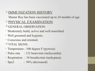 IMMUNIZATION HISTORY
Master Roy has been vaccinated up to 24 months of age.
PHYSICAL EXAMINATION
GENERAL OBSERVATION:
• Moderately build, active and well nourished.
• Well groomed and hygienic.
• Conscious and oriented.
VITAL SIGNS:
• Temperature : 100 degree F (pyrexia)
• Pulse rate : 122 beats/min (tachycardia)
• Respiration : 34 breaths/min (tachypnea)
• Spo2 : 94% (decreased)
 