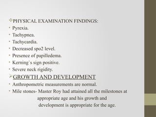 PHYSICAL EXAMINATION FINDINGS:
• Pyrexia.
• Tachypnea.
• Tachycardia.
• Decreased spo2 level.
• Presence of papilledema.
• Kerning`s sign positive.
• Severe neck rigidity.
GROWTH AND DEVELOPMENT
• Anthropometric measurements are normal.
• Mile stones- Master Roy had attained all the milestones at
appropriate age and his growth and
development is appropriate for the age.
 
