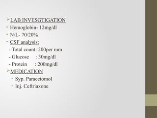 LAB INVESGTIGATION
• Hemoglobin- 12mg/dl
• N/L- 70/20%
• CSF analysis:
- Total count: 200per mm
- Glucose : 30mg/dl
- Protein : 200mg/dl
MEDICATION
• Syp. Paracetomol
• Inj. Ceftriaxone
 