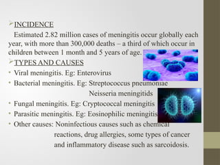 INCIDENCE
Estimated 2.82 million cases of meningitis occur globally each
year, with more than 300,000 deaths – a third of which occur in
children between 1 month and 5 years of age.
TYPES AND CAUSES
• Viral meningitis. Eg: Enterovirus
• Bacterial meningitis. Eg: Streptococcus pneumoniae
Neisseria meningitids
• Fungal meningitis. Eg: Cryptococcal meningitis
• Parasitic meningitis. Eg: Eosinophilic meningitis.
• Other causes: Noninfectious causes such as chemical
reactions, drug allergies, some types of cancer
and inflammatory disease such as sarcoidosis.
 
