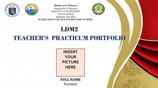 Republic of the Philippines
Department of Education
Region IV-A CALABARZON
Division of Rizal
Rodriguez Sub-office
KASIGLAHAN VILLAGE ELEMENTARY SCHOOL
LDM2
TEACHER’S PRACTICUM PORTFOLIO
INSERT
YOUR
PICTURE
HERE
FULL NAME
Position
 