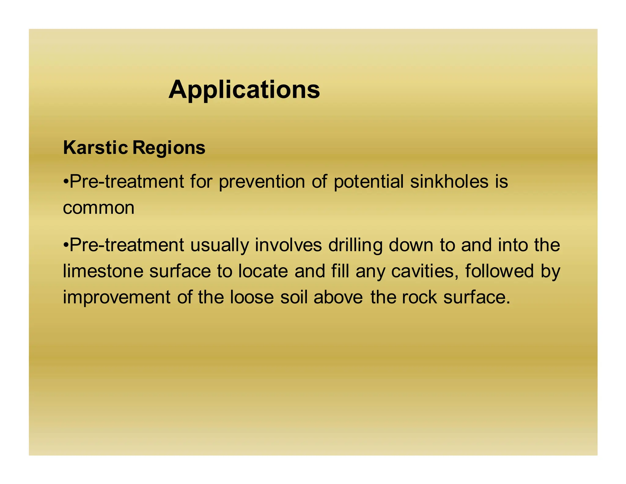 Applications
Karstic Regions
•Pre-treatment for prevention of potential sinkholes is
common
•Pre-treatment usually involves drilling down to and into the
limestone surface to locate and fill any cavities, followed by
improvement of the loose soil above the rock surface.
 