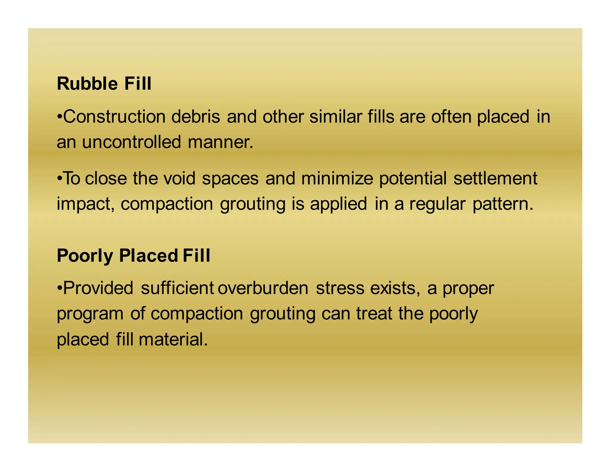 Rubble Fill
•Construction debris and other similar fills are often placed in
an uncontrolled manner.
•To close the void spaces and minimize potential settlement
impact, compaction grouting is applied in a regular pattern.
Poorly Placed Fill
•Provided sufficient overburden stress exists, a proper
program of compaction grouting can treat the poorly
placed fill material.
 