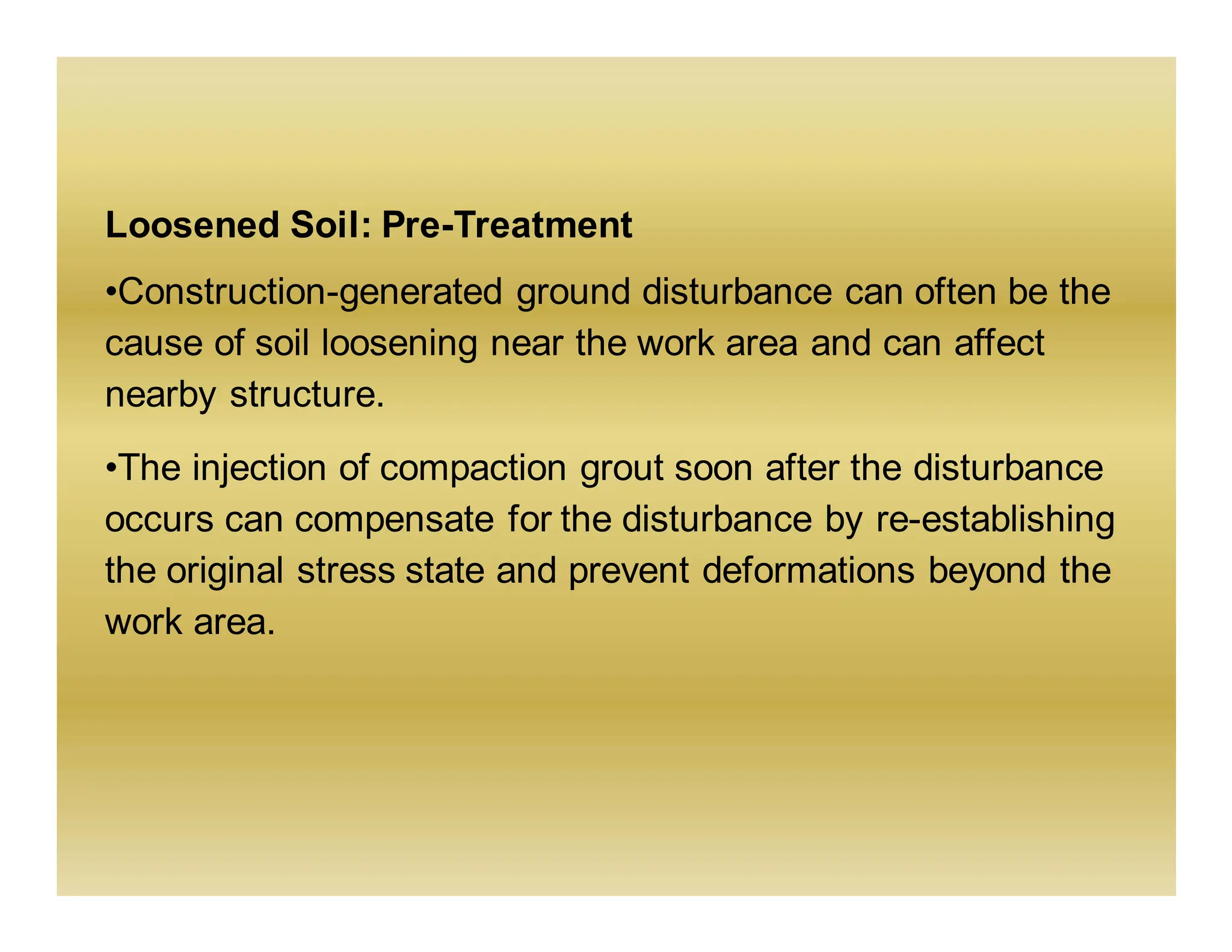 Loosened Soil: Pre-Treatment
•Construction-generated ground disturbance can often be the
cause of soil loosening near the work area and can affect
nearby structure.
•The injection of compaction grout soon after the disturbance
occurs can compensate for the disturbance by re-establishing
the original stress state and prevent deformations beyond the
work area.
 