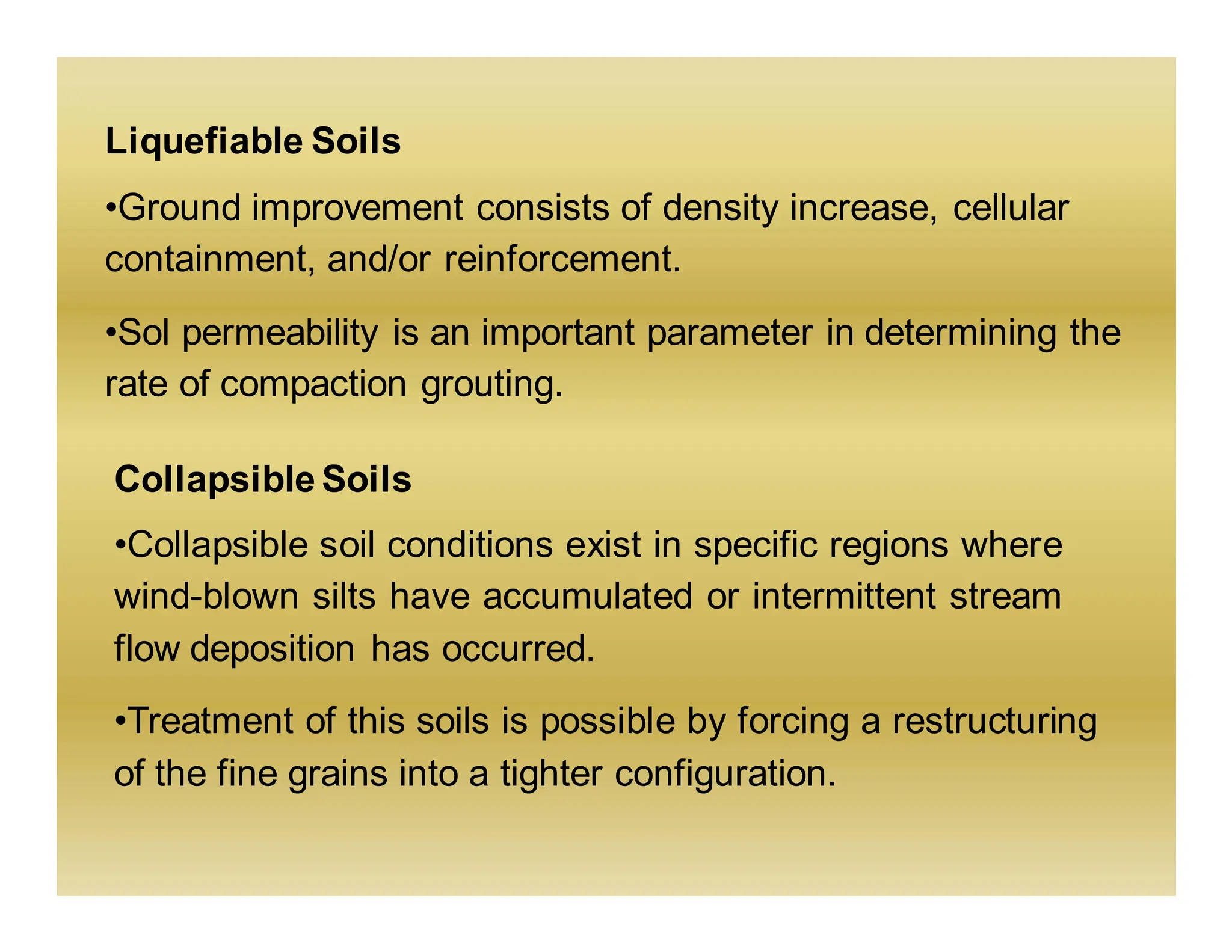 Liquefiable Soils
•Ground improvement consists of density increase, cellular
containment, and/or reinforcement.
•Sol permeability is an important parameter in determining the
rate of compaction grouting.
Collapsible Soils
•Collapsible soil conditions exist in specific regions where
wind-blown silts have accumulated or intermittent stream
flow deposition has occurred.
•Treatment of this soils is possible by forcing a restructuring
of the fine grains into a tighter configuration.
 