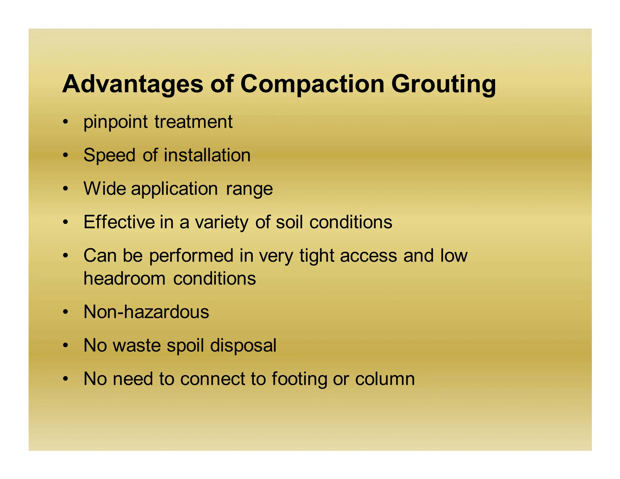 Advantages of Compaction Grouting
• pinpoint treatment
• Speed of installation
• Wide application range
• Effective in a variety of soil conditions
• Can be performed in very tight access and low
headroom conditions
• Non-hazardous
• No waste spoil disposal
• No need to connect to footing or column
 