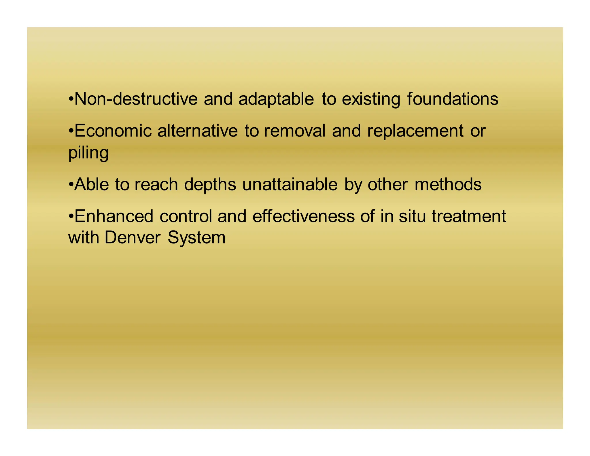 •Non-destructive and adaptable to existing foundations
•Economic alternative to removal and replacement or
piling
•Able to reach depths unattainable by other methods
•Enhanced control and effectiveness of in situ treatment
with Denver System
 