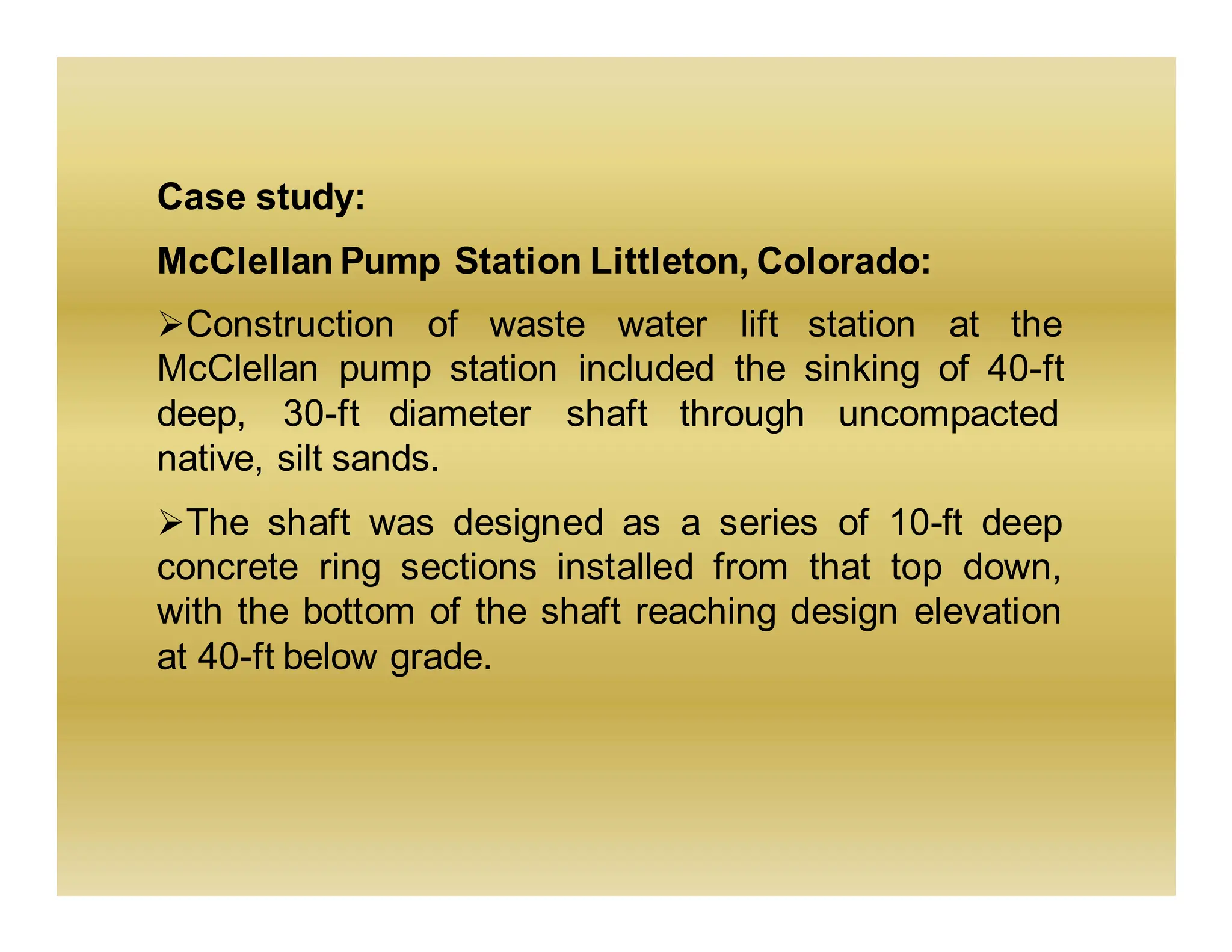 Case study:
McClellan Pump Station Littleton, Colorado:
➢Construction of waste water lift station at the
McClellan pump station included the sinking of 40-ft
deep, 30-ft diameter shaft through uncompacted
native, silt sands.
➢The shaft was designed as a series of 10-ft deep
concrete ring sections installed from that top down,
with the bottom of the shaft reaching design elevation
at 40-ft below grade.
 