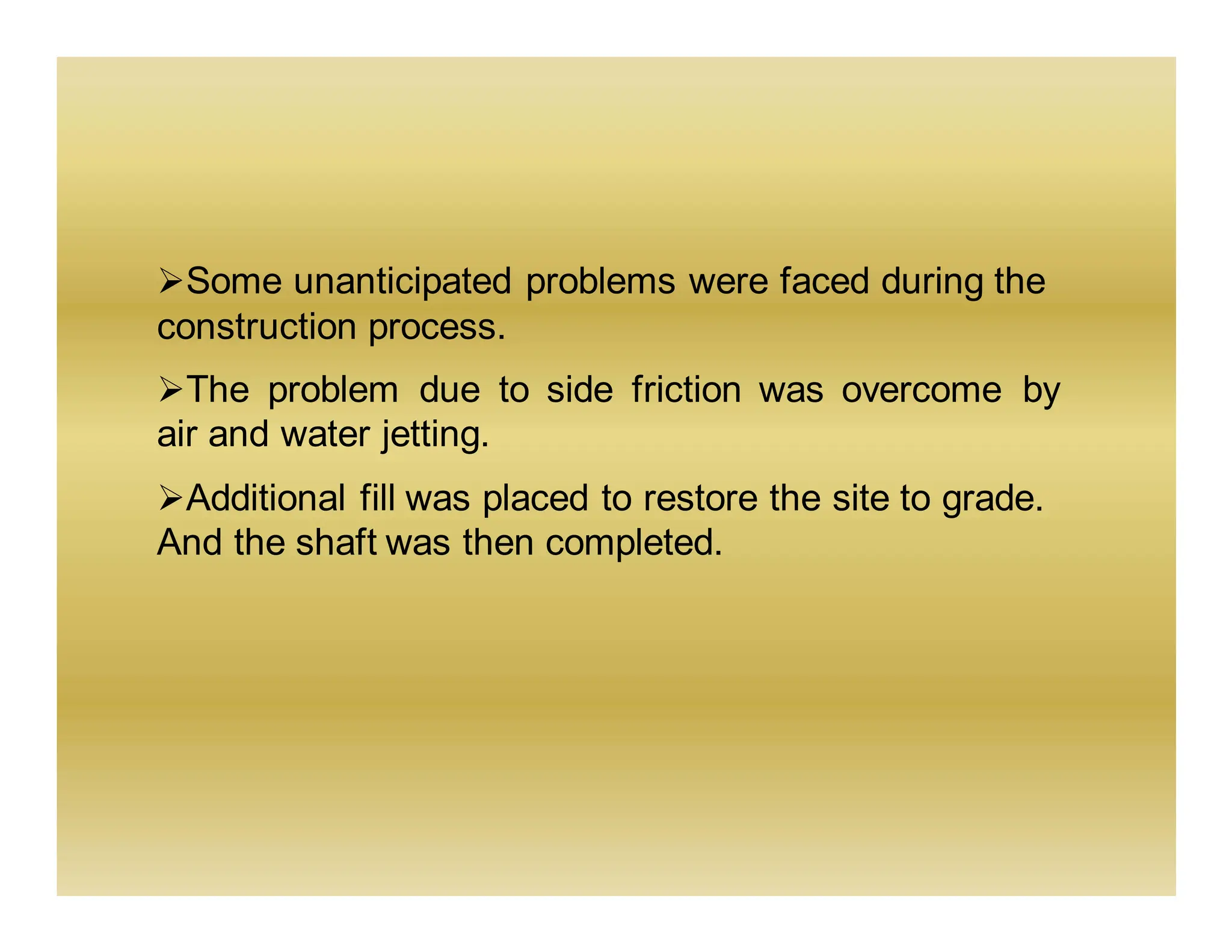 ➢Some unanticipated problems were faced during the
construction process.
➢The problem due to side friction was overcome by
air and water jetting.
➢Additional fill was placed to restore the site to grade.
And the shaft was then completed.
 