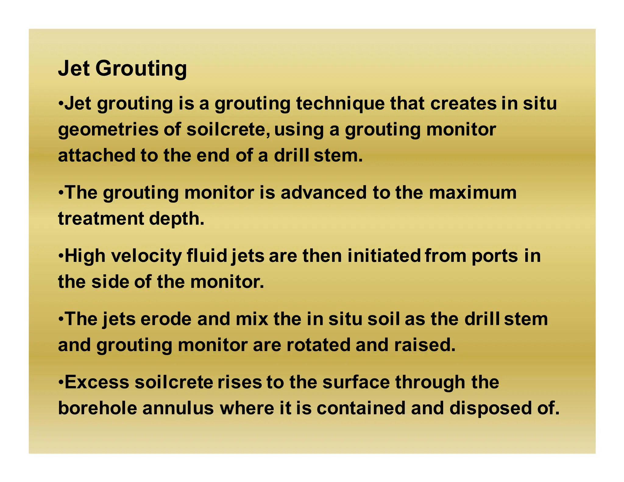 Jet Grouting
•Jet grouting is a grouting technique that creates in situ
geometries of soilcrete, using a grouting monitor
attached to the end of a drill stem.
•The grouting monitor is advanced to the maximum
treatment depth.
•High velocity fluid jets are then initiated from ports in
the side of the monitor.
•The jets erode and mix the in situ soil as the drill stem
and grouting monitor are rotated and raised.
•Excess soilcrete rises to the surface through the
borehole annulus where it is contained and disposed of.
 