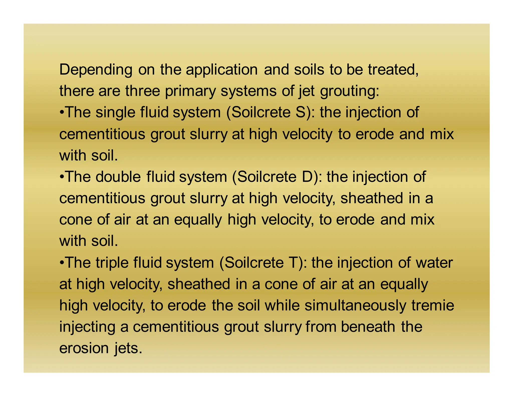 Depending on the application and soils to be treated,
there are three primary systems of jet grouting:
•The single fluid system (Soilcrete S): the injection of
cementitious grout slurry at high velocity to erode and mix
with soil.
•The double fluid system (Soilcrete D): the injection of
cementitious grout slurry at high velocity, sheathed in a
cone of air at an equally high velocity, to erode and mix
with soil.
•The triple fluid system (Soilcrete T): the injection of water
at high velocity, sheathed in a cone of air at an equally
high velocity, to erode the soil while simultaneously tremie
injecting a cementitious grout slurry from beneath the
erosion jets.
 