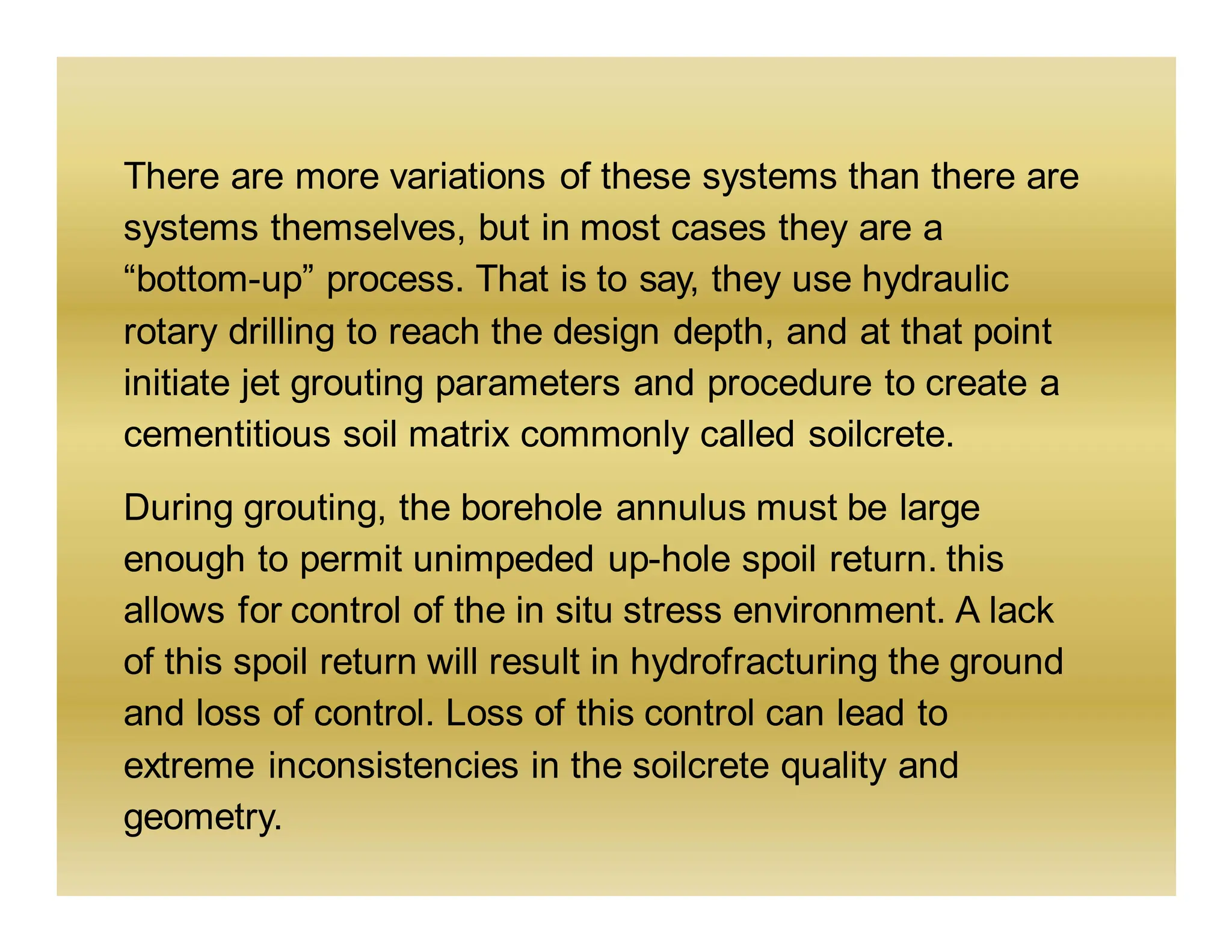There are more variations of these systems than there are
systems themselves, but in most cases they are a
“bottom-up” process. That is to say, they use hydraulic
rotary drilling to reach the design depth, and at that point
initiate jet grouting parameters and procedure to create a
cementitious soil matrix commonly called soilcrete.
During grouting, the borehole annulus must be large
enough to permit unimpeded up-hole spoil return. this
allows for control of the in situ stress environment. A lack
of this spoil return will result in hydrofracturing the ground
and loss of control. Loss of this control can lead to
extreme inconsistencies in the soilcrete quality and
geometry.
 