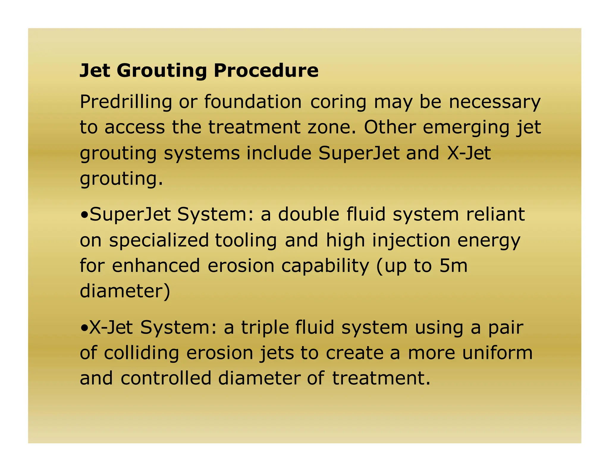 Jet Grouting Procedure
Predrilling or foundation coring may be necessary
to access the treatment zone. Other emerging jet
grouting systems include SuperJet and X-Jet
grouting.
•SuperJet System: a double fluid system reliant
on specialized tooling and high injection energy
for enhanced erosion capability (up to 5m
diameter)
•X-Jet System: a triple fluid system using a pair
of colliding erosion jets to create a more uniform
and controlled diameter of treatment.
 