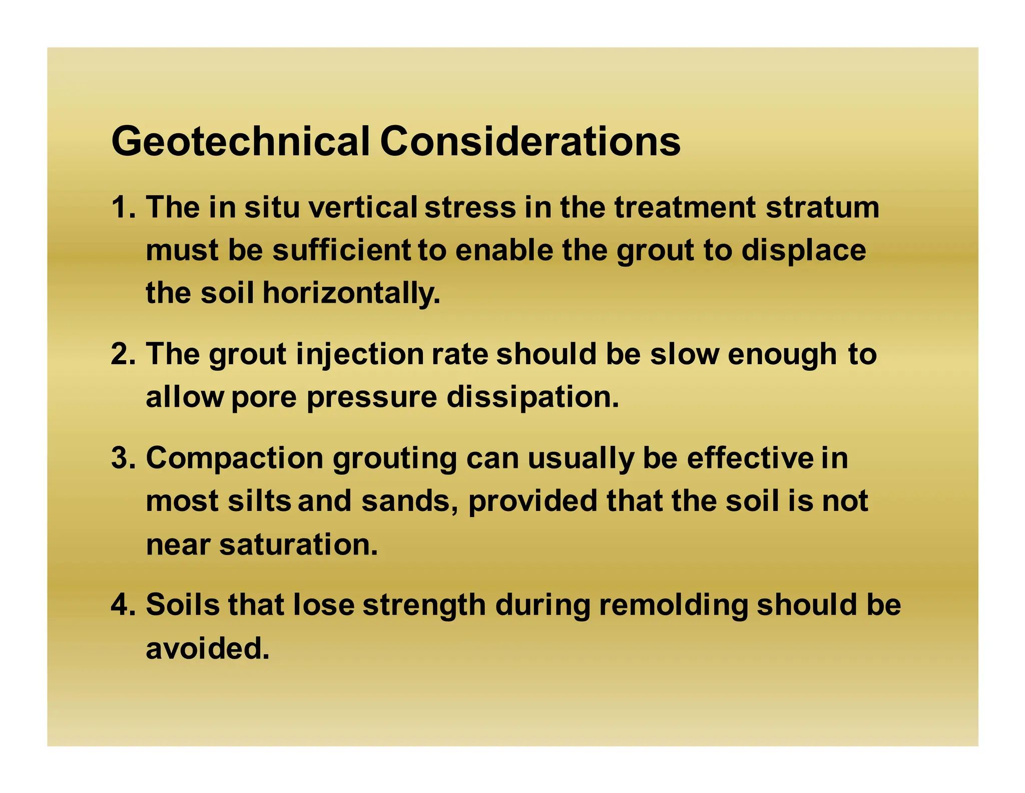Geotechnical Considerations
1. The in situ vertical stress in the treatment stratum
must be sufficient to enable the grout to displace
the soil horizontally.
2. The grout injection rate should be slow enough to
allow pore pressure dissipation.
3. Compaction grouting can usually be effective in
most silts and sands, provided that the soil is not
near saturation.
4. Soils that lose strength during remolding should be
avoided.
 