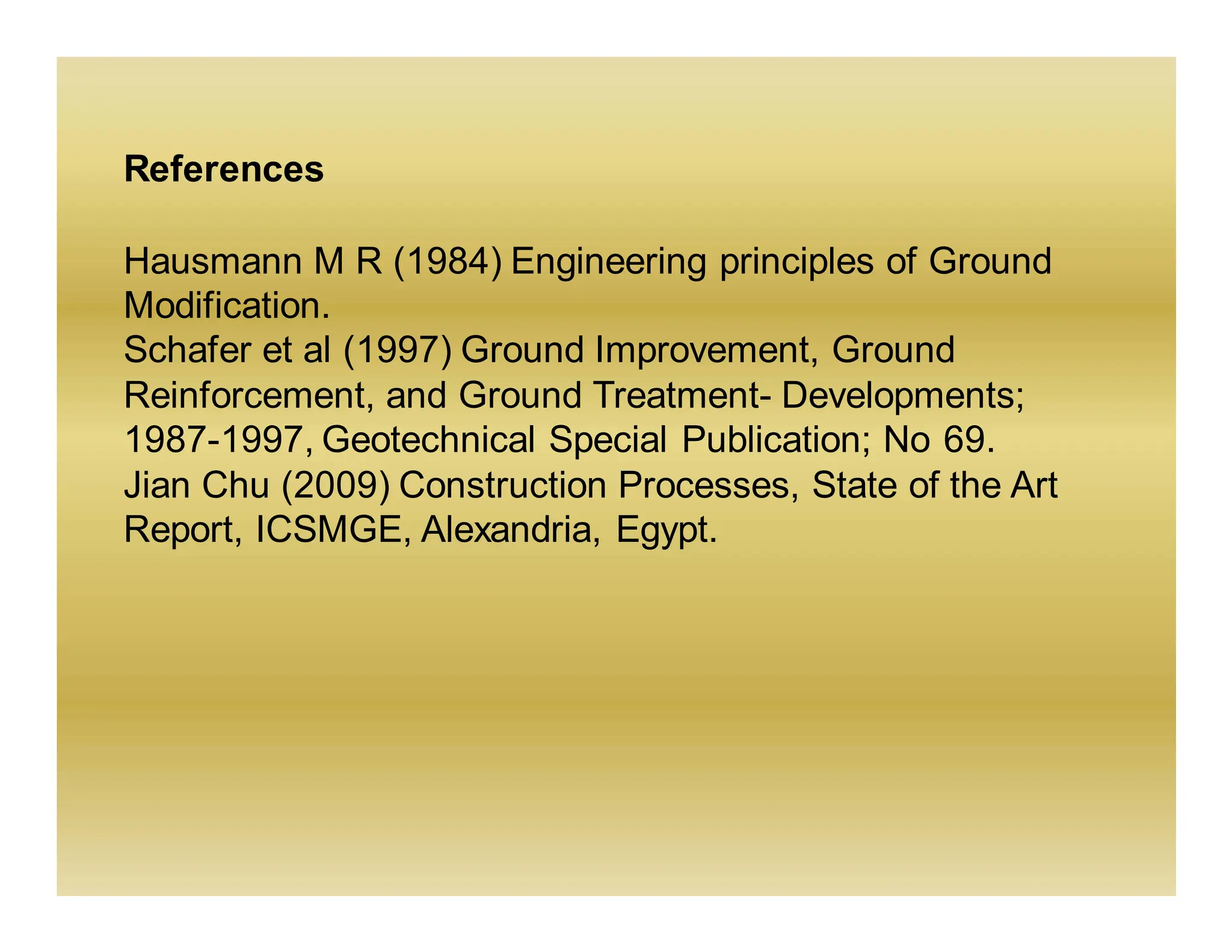 References
Hausmann M R (1984) Engineering principles of Ground
Modification.
Schafer et al (1997) Ground Improvement, Ground
Reinforcement, and Ground Treatment- Developments;
1987-1997, Geotechnical Special Publication; No 69.
Jian Chu (2009) Construction Processes, State of the Art
Report, ICSMGE, Alexandria, Egypt.
 