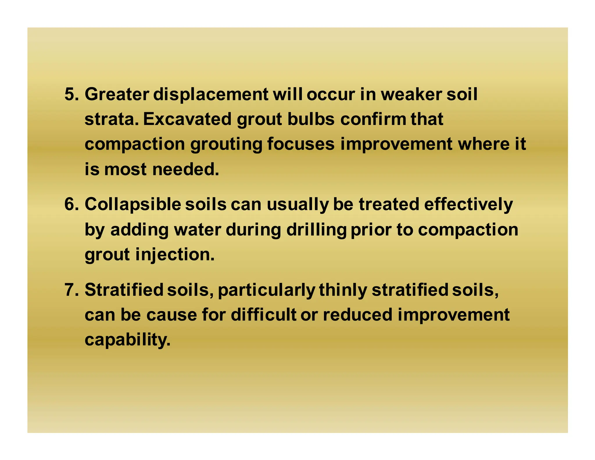 5. Greater displacement will occur in weaker soil
strata. Excavated grout bulbs confirm that
compaction grouting focuses improvement where it
is most needed.
6. Collapsible soils can usually be treated effectively
by adding water during drilling prior to compaction
grout injection.
7. Stratified soils, particularly thinly stratified soils,
can be cause for difficult or reduced improvement
capability.
 
