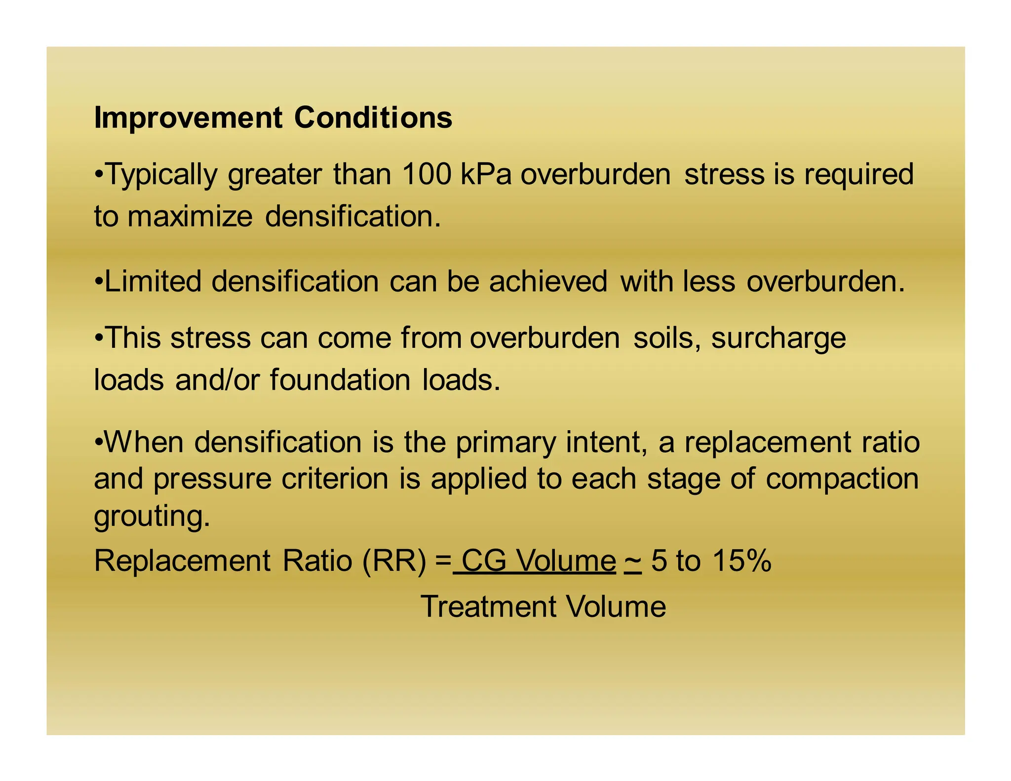 Improvement Conditions
•Typically greater than 100 kPa overburden stress is required
to maximize densification.
•Limited densification can be achieved with less overburden.
•This stress can come from overburden soils, surcharge
loads and/or foundation loads.
•When densification is the primary intent, a replacement ratio
and pressure criterion is applied to each stage of compaction
grouting.
Replacement Ratio (RR) = CG Volume ~ 5 to 15%
Treatment Volume
 