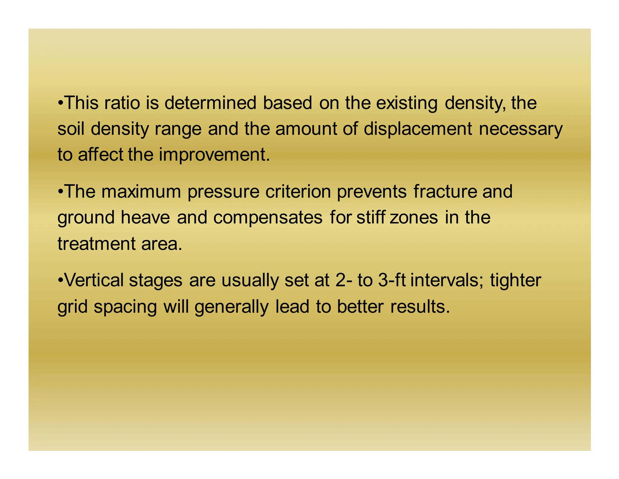 •This ratio is determined based on the existing density, the
soil density range and the amount of displacement necessary
to affect the improvement.
•The maximum pressure criterion prevents fracture and
ground heave and compensates for stiff zones in the
treatment area.
•Vertical stages are usually set at 2- to 3-ft intervals; tighter
grid spacing will generally lead to better results.
 