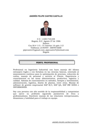 ANDRÉS FELIPE CASTRO CASTILLO.
ANDRÉS FELIPE CASTRO CASTILLO
C.C. 1.020.718.658
Bogotá, D.C. Agosto 27 de 1986
Soltero
Cra.50 # 115 - 51 Interior 1A apto 112
Teléfonos: 2140497– 3004973600
pipecastro7@gmail.com; pipecastro7@hotmail.com
Bogotá
____________________________________________________________________
Profesional en Ingeniería Industrial con buen manejo del idioma
extranjero Ingles y con fortaleza en las ciencias básicas, orientado al
mejoramiento continuo para la optimización de procesos, reducción de
costos, manejo de personal y servicio al Cliente. Experiencia y
conocimientos en las áreas administrativa, productiva, logística y
calidad. Además de conocimientos en métodos, tiempos y movimientos,
administración, logística, diseño de plantas, entre otras. Manejo de
software de gestión empresarial SAP R/3, SAP QA, SAP BW HANA e
INFORMAWEB.
Soy una persona con alto sentido de la responsabilidad y compromiso
que ejerce su profesión siguiendo parámetros de ética y
profesionalismo. Excelente manejo de las relaciones interpersonales,
dinamismo y habilidad para el trabajo en equipo.
PPEERRFFIILL PPRROOFFEESSIIOONNAALL
 