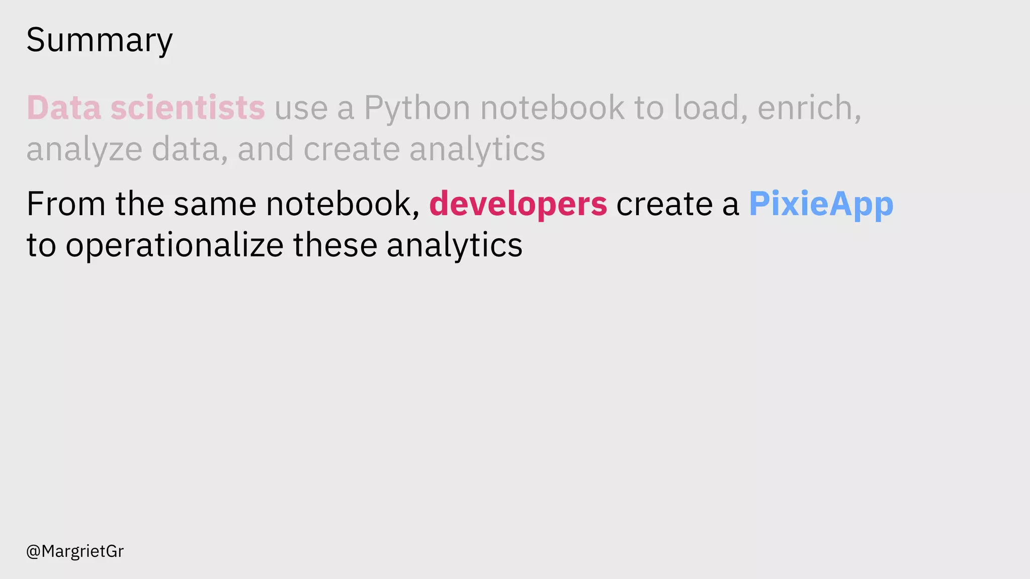 Summary
@MargrietGr
Data scientists use a Python notebook to load, enrich,
analyze data, and create analytics
From the same notebook, developers create a PixieApp
to operationalize these analytics
 