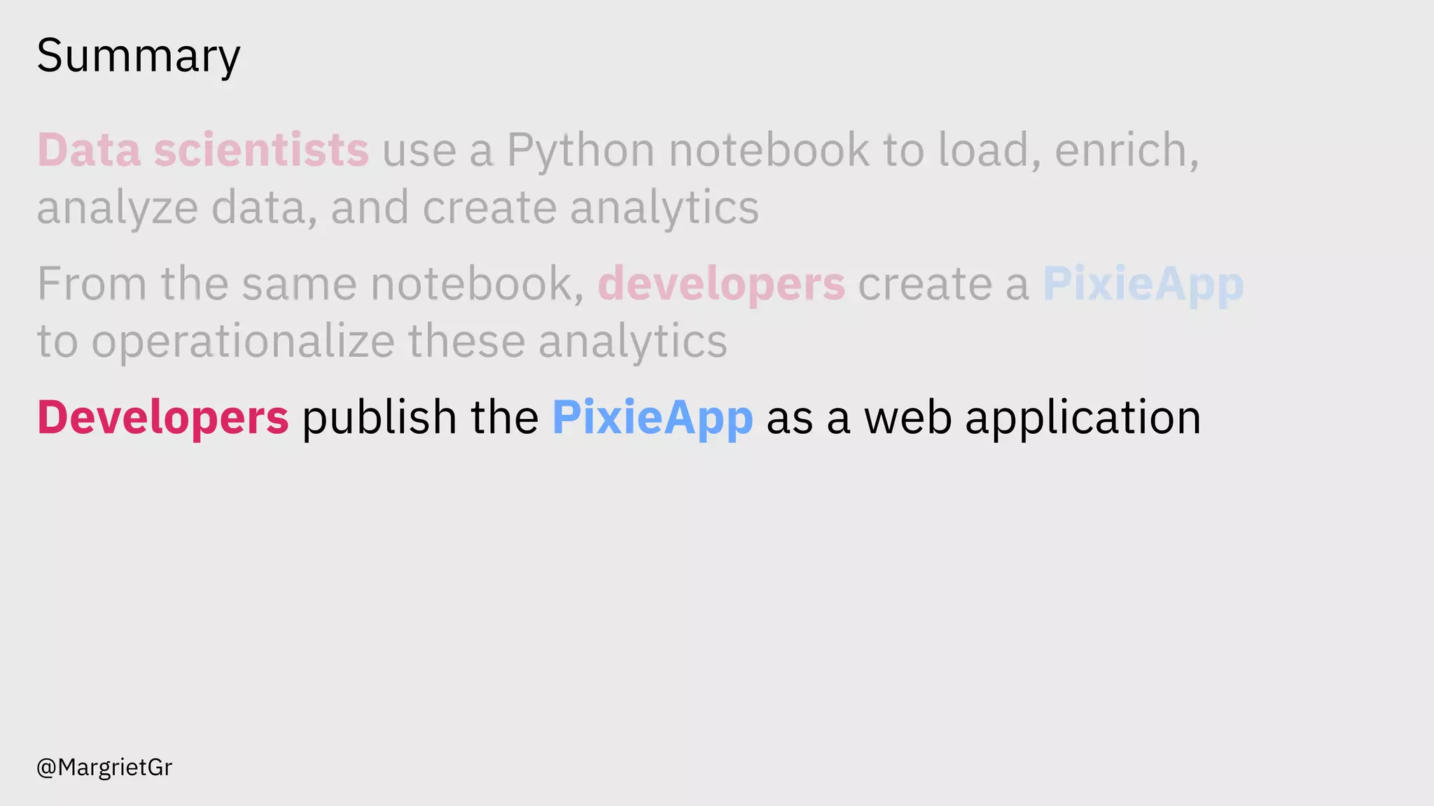 Summary
@MargrietGr
Data scientists use a Python notebook to load, enrich,
analyze data, and create analytics
From the same notebook, developers create a PixieApp
to operationalize these analytics
Developers publish the PixieApp as a web application
 