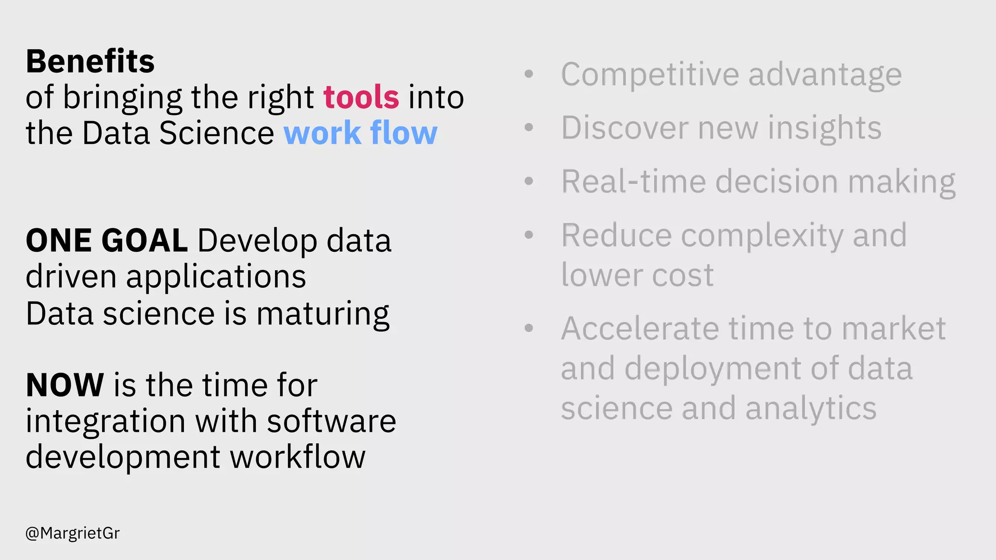 Benefits
of bringing the right tools into
the Data Science work flow
ONE GOAL Develop data
driven applications
Data science is maturing
NOW is the time for
integration with software
development workflow
@MargrietGr
• Competitive advantage
• Discover new insights
• Real-time decision making
• Reduce complexity and
lower cost
• Accelerate time to market
and deployment of data
science and analytics
 