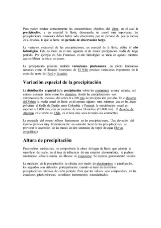 Para poder evaluar correctamente las características objetivas del clima, en el cual la
precipitación, y en especial la lluvia, desempeña un papel muy importante, las
precipitaciones mensuales deben haber sido observadas por un período de por lo menos
20 a 30 años, lo que se llama un período de observación largo.
La variación estacional de las precipitaciones, en especial de la lluvia, define el año
hidrológico. Éste da inicio en el mes siguiente al de menor precipitación media de largo
período. Por ejemplo en San Francisco, el año hidrológico se inicia en agosto, mientras
que en Miami se inicia en enero.
La precipitación presenta también variaciones plurianuales, en efecto fenómenos
naturales como el llamado Fenómeno de El Niño produce variaciones importantes en la
costa del norte del Perú y Ecuador.
Variación espacial de la precipitación
La distribución espacial de la precipitación sobre los continentes es muy variada, así
existen extensas áreas como los desiertos, donde las precipitaciones son
extremadamente escasas, del orden 0 a 200 mm de precipitación por año. En el desierto
del Sahara la media anual de lluvia es de apenas algunos mm, mientras que en las áreas
próximas al Golfo de Darién entre Colombia y Panamá, la precipitación anual es
superior a 3.000 mm, con un máximo de unos 10 metros (10.000 mm). El desierto de
Atacama en el norte de Chile, es el área más seca de todos los continentes.
La orografía del terreno influye fuertemente en las precipitaciones. Una elevación del
terreno provoca muy frecuentemente un aumento local de las precipitaciones, al
provocar la ascensión de las masas de aire saturadas de vapor de agua (lluvias
orográficas).
Altura de precipitación
Para realizar mediciones, se comprobaría la altura del agua de lluvia que cubriría la
superficie del suelo, en el área de influencia de una estación pluviométrica, si pudiese
mantenerse sobre la misma sin filtrarse ni evaporarse. Se expresa generalmente en mm.
La medición de la precipitación se efectúa por medio de pluviómetros o pluviógrafos,
los segundos son utilizados principalmente cuando se trata de determinar
precipitaciones intensas de corto período. Para que los valores sean comparables, en las
estaciones pluviométricas, se utilizan instrumentos estandarizados.
 