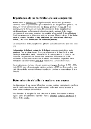Importancia de las precipitaciones en la ingeniería
Muchas obras de ingeniería civil son profundamente influenciadas por factores
climáticos, entre los que se destaca por su importancia las precipitaciones pluviales. En
efecto, un correcto dimensionamiento del drenaje garantizará la vida útil de una
carretera, una vía férrea, un aeropuerto. El conocimiento de las precipitaciones
pluviales extremas y el consecuente dimensionamiento adecuado de los órganos
extravasores de las represas garantizará su seguridad y la seguridad de las poblaciones y
demás estructuras que se sitúan aguas abajo de la misma. El conocimiento de las lluvias
intensas, de corta duración, es muy importante para dimensionar el drenaje
urbano, y así evitar inundaciones en los centros poblados.
Las características de las precipitaciones pluviales que deben conocerse para estos casos
son:
La intensidad de la lluvia y duración de la lluvia: estas dos características están
asociadas. Para un mismo tiempo de retorno, al aumentarse la duración de la lluvia
disminuye su intensidad media, la formulación de esta dependencia es empírica y se
determina caso por caso, con base en datos observados directamente en el sitio
estudiado o en otros sitios vecinos con las mismas características orográficas. Dicha
formulación se conoce como Curvas IDF o de Intensid-Duración-Frecuencia. 2 .
Las precipitaciones pluviales extremas, es decir con tiempos de retorno de 500, 1.000 y
hasta 10.000 años, o la precipitación máxima probable, o PMP, son determinadas, para
cada sitio particular, con procedimiento estadísticos, con base en observaciones de larga
duración.
Determinación de la lluvia media en una cuenca
Las dimensiones de una cuenca hidrográfica son muy variadas, especialmente cuando se
trata de estudios que abarcan una área importante, es frecuente que en la misma se
sitúen varias estaciones pluviométricas.
Para determinar la precipitación en la cuenca en un período determinado se utilizan
algunos de los procedimientos siguientes: método aritmético, polígonos de Thiessen y
método de las isoyetas.
 