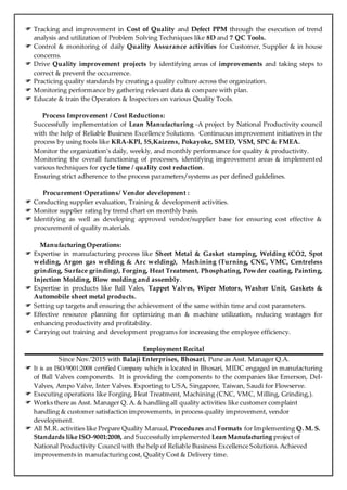  Tracking and improvement in Cost of Quality and Defect PPM through the execution of trend
analysis and utilization of Problem Solving Techniques like 8D and 7 QC Tools.
 Control & monitoring of daily Quality Assurance activities for Customer, Supplier & in house
concerns.
 Drive Quality improvement projects by identifying areas of improvements and taking steps to
correct & prevent the occurrence.
 Practicing quality standards by creating a quality culture across the organization.
 Monitoring performance by gathering relevant data & compare with plan.
 Educate & train the Operators & Inspectors on various Quality Tools.
Process Improvement / Cost Reductions:
Successfully implementation of Lean Manufacturing -A project by National Productivity council
with the help of Reliable Business Excellence Solutions. Continuous improvement initiatives in the
process by using tools like KRA-KPI, 5S,Kaizens, Pokayoke, SMED, VSM, SPC & FMEA.
Monitor the organization’s daily, weekly, and monthly performance for quality & productivity.
Monitoring the overall functioning of processes, identifying improvement areas & implemented
various techniques for cycle time / quality cost reduction.
Ensuring strict adherence to the process parameters/systems as per defined guidelines.
Procurement Operations/ Vendor development :
 Conducting supplier evaluation, Training & development activities.
 Monitor supplier rating by trend chart on monthly basis.
 Identifying as well as developing approved vendor/supplier base for ensuring cost effective &
procurement of quality materials.
Manufacturing Operations:
 Expertise in manufacturing process like Sheet Metal & Gasket stamping, Welding (CO2, Spot
welding, Argon gas welding & Arc welding), Machining (Turning, CNC, VMC, Centreless
grinding, Surface grinding), Forging, Heat Treatment, Phosphating, Powder coating, Painting,
Injection Molding, Blow molding and assembly.
 Expertise in products like Ball Vales, Tappet Valves, Wiper Motors, Washer Unit, Gaskets &
Automobile sheet metal products.
 Setting up targets and ensuring the achievement of the same within time and cost parameters.
 Effective resource planning for optimizing man & machine utilization, reducing wastages for
enhancing productivity and profitability.
 Carrying out training and development programs for increasing the employee efficiency.
Employment Recital
Since Nov.’2015 with Balaji Enterprises, Bhosari, Pune as Asst. Manager Q.A.
 It is an ISO/9001:2008 certified Company which is located in Bhosari, MIDC engaged in manufacturing
of Ball Valves components. It is providing the components to the companies like Emerson, Del-
Valves, Ampo Valve, Inter Valves. Exporting to USA, Singapore, Taiwan, Saudi for Flowserve.
 Executing operations like Forging, Heat Treatment, Machining (CNC, VMC, Milling, Grinding,).
 Works there as Asst. Manager Q. A. & handling all quality activities like customer complaint
handling & customer satisfaction improvements, in process quality improvement, vendor
development.
 All M.R. activities like Prepare Quality Manual, Procedures and Formats for Implementing Q. M. S.
Standards like ISO-9001:2008, and Successfully implemented Lean Manufacturing project of
National Productivity Council with the help of Reliable Business Excellence Solutions. Achieved
improvements in manufacturing cost, Quality Cost & Delivery time.
 