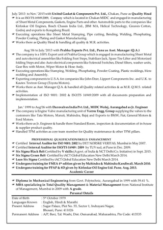 July.’2013 to Nov.’ 2015 with United Gasket & Components Pvt. Ltd., Chakan, Pune as Quality Head
 It is an ISO/TS:16949:2009, Company which is located in Chakan MIDC and engaged in manufacturing
of Sheet Metal Components, Gaskets, Engine Parts and other Automobile parts to the companies like
Kirloskar Oil Engines, Bosch Chassis India Ltd., JBM MA, Helical Technology, Greaves Cotton,
Godrej and exports to Kongsberg Brazil.
 Executing operations like Sheet Metal Stamping, Pipe cutting, Bending, Welding, Phosphating,
Powder Coating, Plating and Gasket Manufacturing.
 Works there as Quality Head & handling all quality & M.R. activities.
Aug.’06 to July.’2013 with Prabha Exports Pvt. Ltd., Pune as Asst. Manager (Q.A.)
 The company is a 100% Export unit of Prabha Group which is engaged in manufacturing Sheet Metal
and auto electrical assemblies like Folding Foot Steps, Stabilizer Jack, Spare Tire Lifter and Motorized
folding Steps and also Auto electrical components like Solenoid Switches, Diesel filters, washer units,
Gear Box with Motor, Wiper Motor & Hose Assly.
 Executing operations like Stamping, Welding, Phosphating, Powder Coating, Plastic moldings, blow
molding and Assembly.
 Exporting components to U.S.A. for companies like John Deer, Lippert Components Inc. and U.K. to
Kautex Textron Group (Toyota Motors).
 Works there as Asst. Manager Q.A. & handled all Quality related activities & as M.R. Q.M.S. related
activities.
 Implementation of ISO 9001: 2002 & ISO/TS 16949:2009 with all documents preparation and
implementation.
Jan.’ 1999 to Aug’06 with Durovalves India Pvt.Ltd., MIDC Waluj, Aurangabad as Jr. Engineer
 The company is Engine Valve manufacturing unit of Varroc Engg. Group supplying the valves to the
customers like Tata Motors, Maruti, Mahindra, Bajaj and Exports to BMW, Fiat, General Motors &
Ford Motors.
 Works there as Jr. Engineer & handle there Standard Room, inspection & documentation of in-house
& supplier product quality.
 Handled TPM activities as core team member for Quality maintenance & other TPM pillars.
PROFESSIONAL QUALIFICATION/SKILLS ENHANCEMENT
 Certified Internal Auditor for ISO 9001: 2002 by DET NORSKE VERITAS, Mumbai in May 2007.
 Certified Internal Auditor for ISO/TS 16949 : 2009 by TUVsud, at Pune in Dec. 2009.
 Six Sigma Black Belt Certified by V skills (A govt. of India & NCT Delhi Co. Initiative) in Sept. 2015.
 Six Sigma Green Belt Certified by iACT Global Education New Delhi March 2014.
 Lean Six Sigma Certified by iACT Global Education New Delhi March 2014.
 Undergone training for FMEA 4th edition given by Mahindra & Mahindra Kandiwali. March 2010.
 Undergone training for PPAP & 8D given by Kirloskar Oil Engine Ltd. Pune. Aug. 2013.
Academic Career
 Diploma in Mechanical Engineering from Govt. Polytechnic, Aurangabad in 1999 with 59.41 %.
 MBA specializing in Total Quality Management & Material Management from National Institute
of Management, Mumbai in 2009 with A grade.
Personal Details
Date of Birth : 5th October 1979
Languages Known : English, Hindi & Marathi
Present Address : Sagar Palace, Plot No. 55, Sector 1, Indrayani Nagar,
Bhosari, Pune: 411026
Permanent Address : A/P, Bavi, Tal. Washi, Dist. Osmanabad, Maharashtra, Pin Code: 413535
 