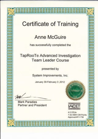 Certificate of Training
Anne McGuire
has successfully completed the
TapRooTo Advanced I nvestigation
Team Leader Course
presented by
System lmprovements, lnc.
January 30-February 3 ,2012
Mark Paradies
Partner and President
4.0 CEUs
7.52 ABIH CM Points
Approval #11-738
W
IA@ET
**
 