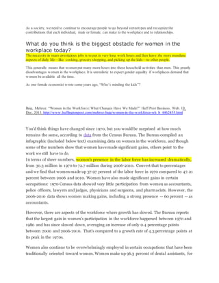 As a society, we need to continue to encourage people to go beyond stereotypes and recognize the
contributions that each individual, male or female, can make to the workplace and to relationships.
What do you think is the biggest obstacle for women in the
workplace today?
The necessity in many prestigious jobs is to put in very long work hours and then leave the more mundane
aspects of daily life—like cooking, grocery shopping, and picking up the kids—to other people.
This generally means that women put many more hours into these household activities than men. This greatly
disadvantages women in the workplace. It is unrealistic to expect gender equality if workplaces demand that
women be available all the time.
As one female economist wrote some years ago, “Who’s minding the kids”?
Baig, Mehroz. “Women in the Workforce: What Changes Have We Made?” Huff Post Business. Web. 19.
Dec. 2013. http://www.huffingtonpost.com/mehroz-baig/women-in-the-workforce-wh_b_4462455.html
You'd think things have changed since 1970, but you would be surprised at how much
remains the same, according to data from the Census Bureau. The Bureau compiled an
infographic (included below text) examining data on women in the workforce, and though
some of the numbers show that women have made significant gains, others point to the
work we still have to do.
In terms of sheer numbers, women's presence in the labor force has increased dramatically,
from 30.3 million in 1970 to 72.7 million during 2006-2010. Convert that to percentages
and we find that women made up 37.97 percent of the labor force in 1970 compared to 47.21
percent between 2006 and 2010. Women have also made significant gains in certain
occupations: 1970 Census data showed very little participation from women as accountants,
police officers, lawyers and judges, physicians and surgeons, and pharmacists. However, the
2006-2010 data shows women making gains, including a strong presence -- 60 percent -- as
accountants.
However, there are aspects of the workforce where growth has slowed. The Bureau reports
that the largest gain in women's participation in the workforce happened between 1970 and
1980 and has since slowed down, averaging an increase of only 0.4 percentage points
between 2000 and 2006-2010. That's compared to a growth rate of 4.3 percentage points at
its peak in the 1970s.
Women also continue to be overwhelmingly employed in certain occupations that have been
traditionally oriented toward women. Women make up 96.3 percent of dental assistants, for
 