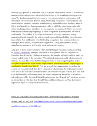 example; 95.9 percent of secretaries; and 91.2 percent of registered nurses. It is within the
occupational standings where we see the least change in our workforce over the past 40
years. The leading occupations for women in 1970 were secretaries, bookkeepers, and
elementary school teachers. In 2006-2010, the leading occupations were secretaries and
administrative assistants, cashiers, and elementary and middle school teachers. Some of
this is numbers-driven: there are many more jobs available for elementary and middle
school teaching positions than there are for surgeons, for example. Yet there are careers
with similar numbers of job openings in other occupations that may not be for women
traditionally. The problem is that there doesn't seem to be any movement among
occupations based on gender for both men and women. Men are holding on to the same
types of jobs they had back in 1970: the leading occupations then were miscellaneous
managers, truck drivers, and production supervisors. Today, they are truck drivers,
miscellaneous managers, and freight, stock, and material movers.
A big part of this is our own culture, which hasn't changed very dramatically, according
to Norma Carr-Ruffino, an expert on women in management who has taught at San
Francisco State University's College of Business. She has also authored multiple books on
women and diversity in the workplace. "The culture is important and it affects corporate
culture," she said. She noted that the change in terms of women's participation in the
workplace began in the 1970s when a single-income household could no longer support a
comfortable, middle-class lifestyle. "It's not so much that opportunities opened up for
women but economic need" that drove women to work, she said. But just because women
were now in the workforce did not mean that all avenues were open to them. It is here that
Carr-Ruffino credits affirmative action for helping to push the boundaries of what was
culturally acceptable. She noted that affirmative action forced people to "experience women
and minorities in roles that they thought they could never be good at." And that forced
experience began to change a cultural mindset.
Butler, Susan Bulkeley. “Gender Equality = Men + Women Working Together” Huff Post
Women. Web. 10. Jun. 2014 http://www.huffingtonpost.com/susan-bulkeley-butler/gender-
equality-men-women_b_5924828.html
 