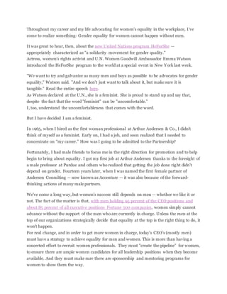 Throughout my career and my life advocating for women's equality in the workplace, I've
come to realize something: Gender equality for women cannot happen without men.
It was great to hear, then, about the new United Nations program HeForShe --
appropriately characterized as "a solidarity movement for gender quality."
Actress, women's rights activist and U.N. Women Goodwill Ambassador Emma Watson
introduced the HeForShe program to the world at a special event in New York last week.
"We want to try and galvanize as many men and boys as possible to be advocates for gender
equality," Watson said. "And we don't just want to talk about it, but make sure it is
tangible." Read the entire speech here.
As Watson declared at the U.N., she is a feminist. She is proud to stand up and say that,
despite the fact that the word "feminist" can be "uncomfortable."
I, too, understand the uncomfortableness that comes with the word.
But I have decided I am a feminist.
In 1965, when I hired as the first woman professional at Arthur Andersen & Co., I didn't
think of myself as a feminist. Early on, I had a job, and soon realized that I needed to
concentrate on "my career." How was I going to be admitted to the Partnership?
Fortunately, I had male friends to focus me in the right direction for promotion and to help
begin to bring about equality. I got my first job at Arthur Andersen thanks to the foresight of
a male professor at Purdue and others who realized that getting the job done right didn't
depend on gender. Fourteen years later, when I was named the first female partner of
Andersen Consulting -- now known as Accenture -- it was also because of the forward-
thinking actions of many male partners.
We've come a long way, but women's success still depends on men -- whether we like it or
not. The fact of the matter is that, with men holding 95 percent of the CEO positions and
about 85 percent of all executive positions Fortune 500 companies, women simply cannot
advance without the support of the men who are currently in charge. Unless the men at the
top of our organizations strategically decide that equality at the top is the right thing to do, it
won't happen.
For real change, and in order to get more women in charge, today's CEO's (mostly men)
must have a strategy to achieve equality for men and women. This is more than having a
concerted effort to recruit women professionals. They must "create the pipeline" for women,
to ensure there are ample women candidates for all leadership positions when they become
available. And they must make sure there are sponsorship and mentoring programs for
women to show them the way.
 