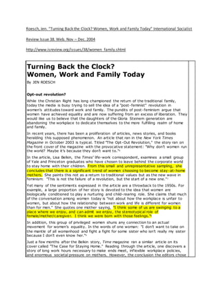 Roesch, Jen. “Turning Back the Clock? Women, Work and Family Today” International Socialist
Review Issue 38. Web. Nov – Dec. 2004
http://www.isreview.org/issues/38/women_family.shtml
Turning Back the Clock?
Women, Work and Family Today
By JEN ROESCH
Opt-out revolution?
While the Christian Right has long championed the return of the traditional family,
today the media is busy trying to sell the idea of a "post-feminist" revolution in
women’s attitudes toward work and family. The pundits of post-feminism argue that
women have achieved equality and are now suffering from an excess of liberation. They
would like us to believe that the daughters of the Gloria Steinem generation are
abandoning the workplace to dedicate themselves to the more fulfilling realm of home
and family.
In recent years, there has been a proliferation of articles, news stories, and books
heralding this supposed phenomenon. An article that ran in the New York Times
Magazine in October 2003 is typical. Titled "The Opt-Out Revolution," the story ran on
the front cover of the magazine with the provocative statement: "Why don’t women run
the world? Maybe it’s because they don’t want to."6
In the article, Lisa Belkin, the Times’ life-work correspondent, examines a small group
of Yale and Princeton graduates who have chosen to leave behind the corporate world
to stay home with their children. From this small and unrepresentative sampling, she
concludes that there is a significant trend of women choosing to become stay-at-home
mothers. She paints this not as a return to traditional values but as the new wave in
feminism: "This is not the failure of a revolution, but the start of a new one."7
Yet many of the sentiments expressed in the article are a throwback to the 1950s. For
example, a large proportion of her story is devoted to the idea that women are
biologically conditioned to play a nurturing and child-rearing role. She claims that much
of the conversation among women today is "not about how the workplace is unfair to
women, but about how the relationship between work and life is different for women
than for men." She quotes one mother saying, "I think some of us are swinging to a
place where we enjoy, and can admit we enjoy, the stereotypical role of
female/mother/caregiver. I think we were born with those feelings."8
In addition, this group of privileged women shuns any connection to an actual
movement for women’s equality. In the words of one woman: "I don’t want to take on
the mantle of all womanhood and fight a fight for some sister who isn’t really my sister
because I don’t even know her."9
Just a few months after the Belkin story, Time magazine ran a similar article on its
cover called "The Case for Staying Home." Reading through the article, one discovers a
story of long work hours necessary to make ends meet, inflexible workplace policies,
and enormous societal pressure on mothers. However, the conclusion the editors chose
 
