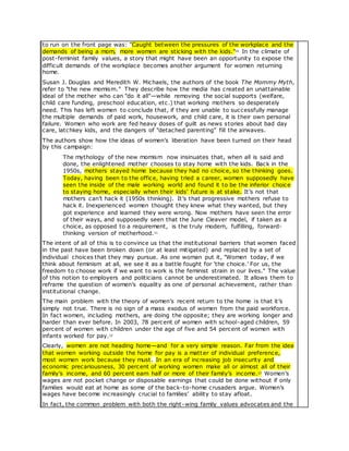 to run on the front page was: "Caught between the pressures of the workplace and the
demands of being a mom, more women are sticking with the kids."10 In the climate of
post-feminist family values, a story that might have been an opportunity to expose the
difficult demands of the workplace becomes another argument for women returning
home.
Susan J. Douglas and Meredith W. Michaels, the authors of the book The Mommy Myth,
refer to "the new momism." They describe how the media has created an unattainable
ideal of the mother who can "do it all"—while removing the social supports (welfare,
child care funding, preschool education, etc.) that working mothers so desperately
need. This has left women to conclude that, if they are unable to successfully manage
the multiple demands of paid work, housework, and child care, it is their own personal
failure. Women who work are fed heavy doses of guilt as news stories about bad day
care, latchkey kids, and the dangers of "detached parenting" fill the airwaves.
The authors show how the ideas of women’s liberation have been turned on their head
by this campaign:
The mythology of the new momism now insinuates that, when all is said and
done, the enlightened mother chooses to stay home with the kids. Back in the
1950s, mothers stayed home because they had no choice, so the thinking goes.
Today, having been to the office, having tried a career, women supposedly have
seen the inside of the male working world and found it to be the inferior choice
to staying home, especially when their kids’ future is at stake. It’s not that
mothers can’t hack it (1950s thinking). It’s that progressive mothers refuse to
hack it. Inexperienced women thought they knew what they wanted, but they
got experience and learned they were wrong. Now mothers have seen the error
of their ways, and supposedly seen that the June Cleaver model, if taken as a
choice, as opposed to a requirement, is the truly modern, fulfilling, forward-
thinking version of motherhood.11
The intent of all of this is to convince us that the institutional barriers that women faced
in the past have been broken down (or at least mitigated) and replaced by a set of
individual choices that they may pursue. As one woman put it, "Women today, if we
think about feminism at all, we see it as a battle fought for ‘the choice.’ For us, the
freedom to choose work if we want to work is the feminist strain in our lives." The value
of this notion to employers and politicians cannot be underestimated. It allows them to
reframe the question of women’s equality as one of personal achievement, rather than
institutional change.
The main problem with the theory of women’s recent return to the home is that it’s
simply not true. There is no sign of a mass exodus of women from the paid workforce.
In fact women, including mothers, are doing the opposite; they are working longer and
harder than ever before. In 2003, 78 percent of women with school-aged children, 59
percent of women with children under the age of five and 54 percent of women with
infants worked for pay.12
Clearly, women are not heading home—and for a very simple reason. Far from the idea
that women working outside the home for pay is a matter of individual preference,
most women work because they must. In an era of increasing job insecurity and
economic precariousness, 30 percent of working women make all or almost all of their
family’s income, and 60 percent earn half or more of their family’s income.13 Women’s
wages are not pocket change or disposable earnings that could be done without if only
families would eat at home as some of the back-to-home crusaders argue. Women’s
wages have become increasingly crucial to families’ ability to stay afloat.
In fact, the common problem with both the right-wing family values advocates and the
 