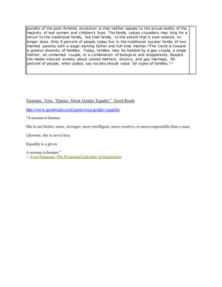 pundits of the post-feminist revolution is that neither speaks to the actual reality of the
majority of real women and children’s lives. The family values crusaders may long for a
return to the traditional family, but that family, to the extent that it ever existed, no
longer does. Only 9 percent of people today live in the traditional nuclear family of two
married parents with a wage-earning father and full-time mother.14The trend is toward
a greater diversity of families. Today, families may be headed by a gay couple, a single
mother, an unmarried couple, or a combination of biological and stepparents. Despite
the media-induced anxiety about unwed mothers, divorce, and gay marriage, 90
percent of people, when polled, say society should value "all types of families."15
Nazarian, Vera. “Quotes About Gender Equality” Good Reads
http://www.goodreads.com/quotes/tag/gender-equality
“A woman is human.
She is not better, wiser, stronger, more intelligent, more creative, or more responsible than a man.
Likewise, she is never less.
Equality is a given.
A woman is human.”
― Vera Nazarian, The PerpetualCalendar of Inspiration
 