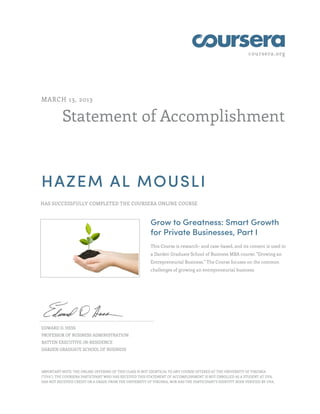 coursera.org
Statement of Accomplishment
MARCH 13, 2013
HAZEM AL MOUSLI
HAS SUCCESSFULLY COMPLETED THE COURSERA ONLINE COURSE
Grow to Greatness: Smart Growth
for Private Businesses, Part I
This Course is research- and case-based, and its content is used in
a Darden Graduate School of Business MBA course: "Growing an
Entrepreneurial Business." The Course focuses on the common
challenges of growing an entrepreneurial business.
EDWARD D. HESS
PROFESSOR OF BUSINESS ADMINISTRATION
BATTEN EXECUTIVE-IN-RESIDENCE
DARDEN GRADUATE SCHOOL OF BUSINESS
IMPORTANT NOTE: THE ONLINE OFFERING OF THIS CLASS IS NOT IDENTICAL TO ANY COURSE OFFERED AT THE UNIVERSITY OF VIRGINIA
("UVA"). THE COURSERA PARTICIPANT WHO HAS RECEIVED THIS STATEMENT OF ACCOMPLISHMENT IS NOT ENROLLED AS A STUDENT AT UVA,
HAS NOT RECEIVED CREDIT OR A GRADE FROM THE UNIVERSITY OF VIRGINIA, NOR HAS THE PARTICIPANT'S IDENTITY BEEN VERIFIED BY UVA.
 