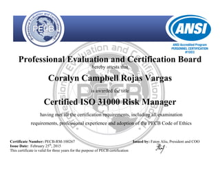 Professional Evaluation and Certification Board
hereby attests that
Coralyn Campbell Rojas Vargas
is awarded the title
Certified ISO 31000 Risk Manager
having met all the certification requirements, including all examination
requirements, professional experience and adoption of the PECB Code of Ethics
Certificate Number: PECB-RM-100267
Issue Date: February 25th
, 2015
This certificate is valid for three years for the purpose of PECB certification
Issued by: Faton Aliu, President and COO
 