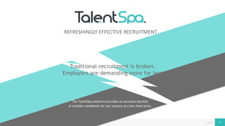page© Copyright 2016 Vertifi Ltd. Trading as TalentSpa 1
The TalentSpa platform provides an accurate shortlist
of suitable candidates for any vacancy at a low fixed price.
REFRESHINGLY EFFECTIVE RECRUITMENT
Traditional recruitment is broken.
Employers are demanding more for less!
 
