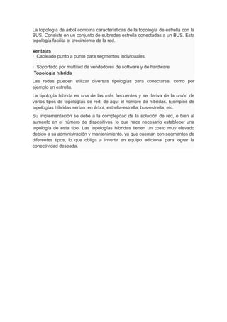 La topología de árbol combina características de la topología de estrella con la
BUS. Consiste en un conjunto de subredes estrella conectadas a un BUS. Esta
topología facilita el crecimiento de la red.
Ventajas
· Cableado punto a punto para segmentos individuales.
· Soportado por multitud de vendedores de software y de hardware
Topología híbrida
Las redes pueden utilizar diversas tipologías para conectarse, como por
ejemplo en estrella.
La tipología híbrida es una de las más frecuentes y se deriva de la unión de
varios tipos de topologías de red, de aquí el nombre de híbridas. Ejemplos de
topologías híbridas serían: en árbol, estrella-estrella, bus-estrella, etc.
Su implementación se debe a la complejidad de la solución de red, o bien al
aumento en el número de dispositivos, lo que hace necesario establecer una
topología de este tipo. Las topologías híbridas tienen un costo muy elevado
debido a su administración y mantenimiento, ya que cuentan con segmentos de
diferentes tipos, lo que obliga a invertir en equipo adicional para lograr la
conectividad deseada.
 