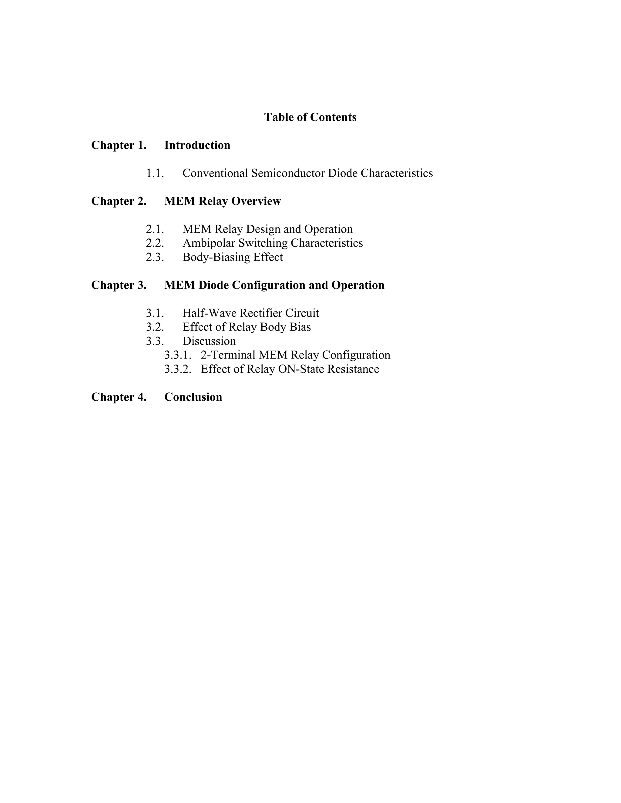 Table of Contents
Chapter 1. Introduction
1.1. Conventional Semiconductor Diode Characteristics
Chapter 2. MEM Relay Overview
2.1. MEM Relay Design and Operation
2.2. Ambipolar Switching Characteristics
2.3. Body-Biasing Effect
Chapter 3. MEM Diode Configuration and Operation
3.1. Half-Wave Rectifier Circuit
3.2. Effect of Relay Body Bias
3.3. Discussion
3.3.1. 2-Terminal MEM Relay Configuration
3.3.2. Effect of Relay ON-State Resistance
Chapter 4. Conclusion
 