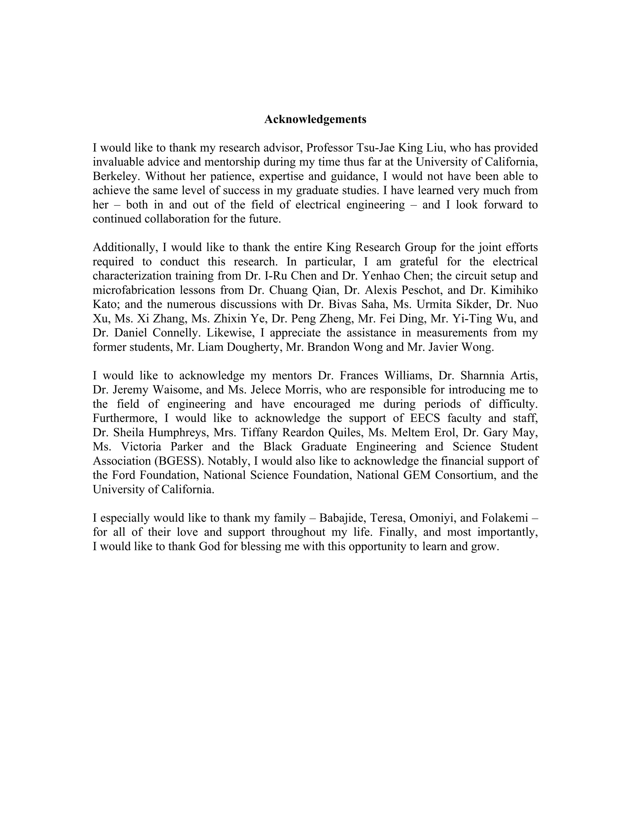 Acknowledgements
I would like to thank my research advisor, Professor Tsu-Jae King Liu, who has provided
invaluable advice and mentorship during my time thus far at the University of California,
Berkeley. Without her patience, expertise and guidance, I would not have been able to
achieve the same level of success in my graduate studies. I have learned very much from
her – both in and out of the field of electrical engineering – and I look forward to
continued collaboration for the future.
Additionally, I would like to thank the entire King Research Group for the joint efforts
required to conduct this research. In particular, I am grateful for the electrical
characterization training from Dr. I-Ru Chen and Dr. Yenhao Chen; the circuit setup and
microfabrication lessons from Dr. Chuang Qian, Dr. Alexis Peschot, and Dr. Kimihiko
Kato; and the numerous discussions with Dr. Bivas Saha, Ms. Urmita Sikder, Dr. Nuo
Xu, Ms. Xi Zhang, Ms. Zhixin Ye, Dr. Peng Zheng, Mr. Fei Ding, Mr. Yi-Ting Wu, and
Dr. Daniel Connelly. Likewise, I appreciate the assistance in measurements from my
former students, Mr. Liam Dougherty, Mr. Brandon Wong and Mr. Javier Wong.
I would like to acknowledge my mentors Dr. Frances Williams, Dr. Sharnnia Artis,
Dr. Jeremy Waisome, and Ms. Jelece Morris, who are responsible for introducing me to
the field of engineering and have encouraged me during periods of difficulty.
Furthermore, I would like to acknowledge the support of EECS faculty and staff,
Dr. Sheila Humphreys, Mrs. Tiffany Reardon Quiles, Ms. Meltem Erol, Dr. Gary May,
Ms. Victoria Parker and the Black Graduate Engineering and Science Student
Association (BGESS). Notably, I would also like to acknowledge the financial support of
the Ford Foundation, National Science Foundation, National GEM Consortium, and the
University of California.
I especially would like to thank my family – Babajide, Teresa, Omoniyi, and Folakemi –
for all of their love and support throughout my life. Finally, and most importantly,
I would like to thank God for blessing me with this opportunity to learn and grow.
 