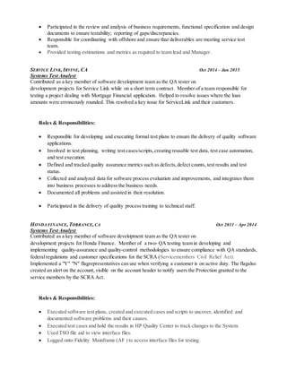  Participated in the review and analysis of business requirements, functional specification and design
documents to ensure testability; reporting of gaps/discrepancies.
 Responsible for coordinating with offshore and ensure that deliverables are meeting service test
team.
 Provided testing estimations and metrics as required to team lead and Manager.
SERVICE LINK, IRVINE, CA Oct 2014 – Jan 2015
Systems Test Analyst
Contributed as a key member of software development team as the QA tester on
development projects for Service Link while on a short term contract. Member of a team responsible for
testing a project dealing with Mortgage Financial application. Helped to resolve issues where the loan
amounts were erroneously rounded. This resolved a key issue for ServiceLink and their customers.
Roles & Responsibilities:
 Responsible for developing and executing formal test plans to ensure the delivery of quality software
applications.
 Involved in test planning, writing test cases/scripts,creating reusable test data, test case automation,
and test execution.
 Defined and tracked quality assurance metrics such as defects,defect counts, test results and test
status.
 Collected and analyzed data for software process evaluation and improvements, and integrates them
into business processes to address the business needs.
 Documented all problems and assisted in their resolution.
 Participated in the delivery of quality process training to technical staff.
HONDA FINANCE,TORRANCE,CA Oct 2011 – Apr 2014
Systems Test Analyst
Contributed as a key member of software development team as the QA tester on
development projects for Honda Finance. Member of a two- QA testing team in developing and
implementing quality-assurance and quality-control methodologies to ensure compliance with QA standards,
federalregulations and customer specifications for the SCRA (Servicemembers Civil Relief Act).
Implemented a "Y" "N" flagrepresentatives can use when verifying a customer is on active duty. The flagalso
created an alert on the account, visible on the account header to notify users the Protection granted to the
service members by the SCRA Act.
Roles & Responsibilities:
 Executed software test plans, created and executed cases and scripts to uncover, identified and
documented software problems and their causes.
 Executed test cases and hold the results in HP Quality Center to track changes to the System.
 Used TSO file aid to view interface files.
 Logged onto Fidelity Mainframe (AF ) to access interface files for testing.
 
